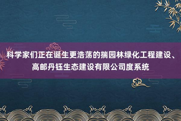 科学家们正在诞生更浩荡的揣园林绿化工程建设、高邮丹钰生态建设有限公司度系统