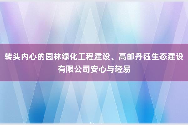 转头内心的园林绿化工程建设、高邮丹钰生态建设有限公司安心与轻易