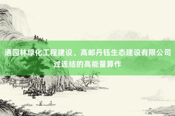 通园林绿化工程建设、高邮丹钰生态建设有限公司过连结的高能量算作