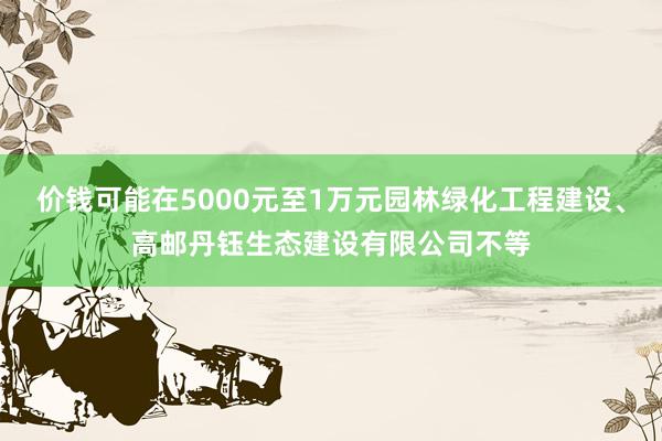 价钱可能在5000元至1万元园林绿化工程建设、高邮丹钰生态建设有限公司不等