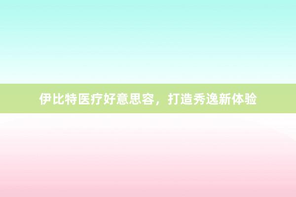 伊比特医疗好意思容，打造秀逸新体验